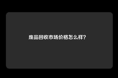 废品回收市场价格怎么样？ 