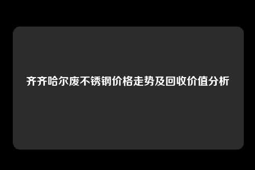 齐齐哈尔废不锈钢价格走势及回收价值分析