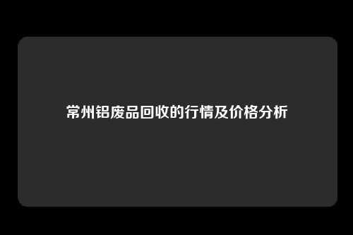 常州铝废品回收的行情及价格分析