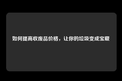 如何提高收废品价格，让你的垃圾变成宝藏