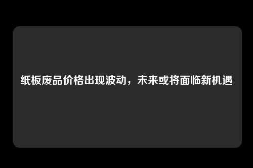 纸板废品价格出现波动，未来或将面临新机遇