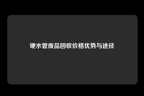 硬水管废品回收价格优势与途径