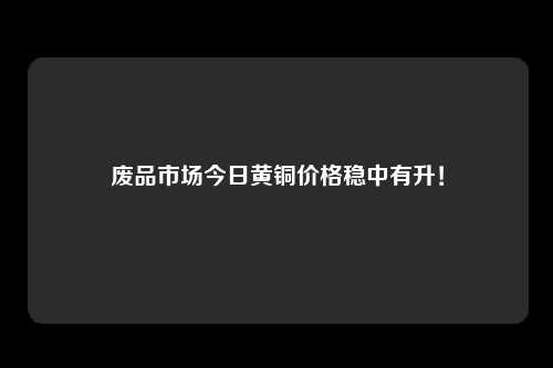 废品市场今日黄铜价格稳中有升！