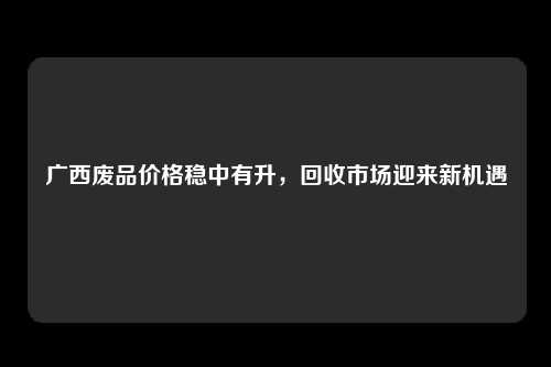 广西废品价格稳中有升，回收市场迎来新机遇