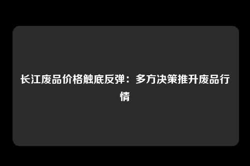 长江废品价格触底反弹：多方决策推升废品行情