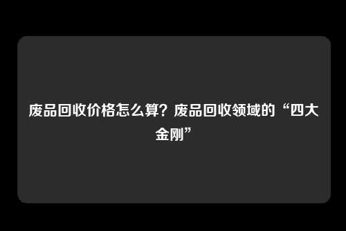 废品回收价格怎么算？废品回收领域的“四大金刚”