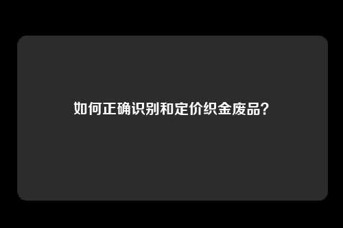 如何正确识别和定价织金废品？