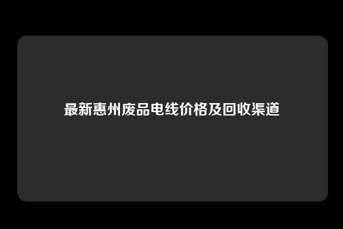 最新惠州废品电线价格及回收渠道