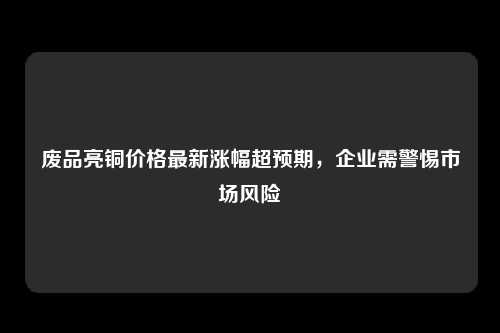 废品亮铜价格最新涨幅超预期，企业需警惕市场风险