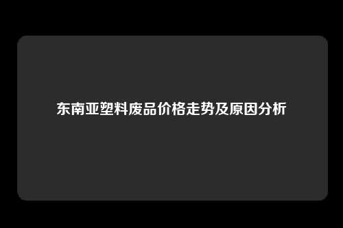 东南亚塑料废品价格走势及原因分析