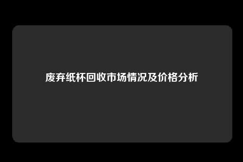 废弃纸杯回收市场情况及价格分析