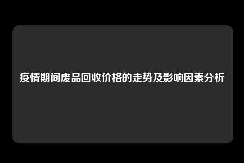 疫情期间废品回收价格的走势及影响因素分析