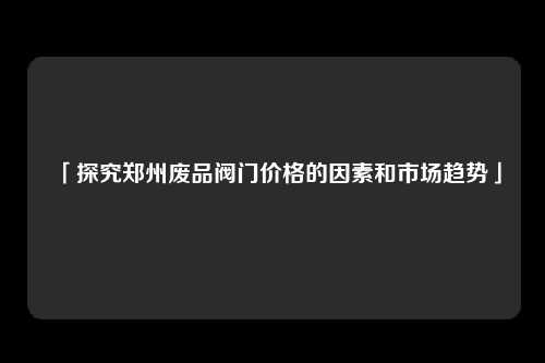 「探究郑州废品阀门价格的因素和市场趋势」