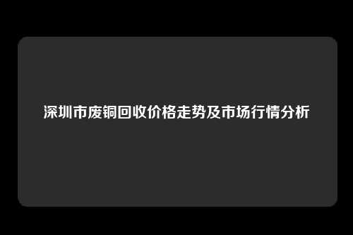 深圳市废铜回收价格走势及市场行情分析