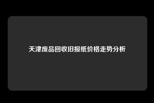 天津废品回收旧报纸价格走势分析