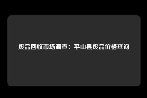 废品回收市场调查：平山县废品价格查询