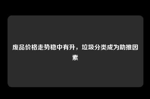 废品价格走势稳中有升，垃圾分类成为助推因素