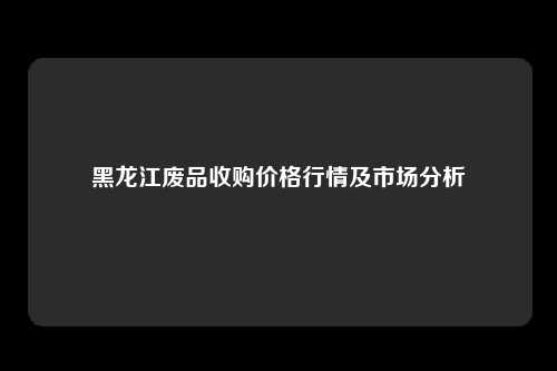 黑龙江废品收购价格行情及市场分析