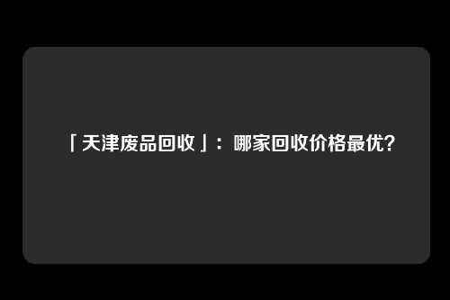 「天津废品回收」：哪家回收价格最优？