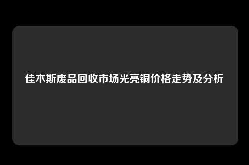 佳木斯废品回收市场光亮铜价格走势及分析