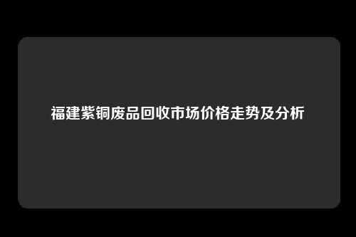 福建紫铜废品回收市场价格走势及分析