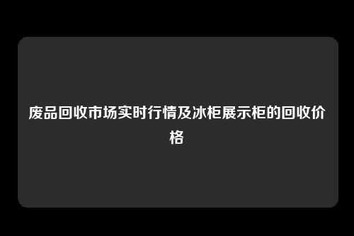 废品回收市场实时行情及冰柜展示柜的回收价格