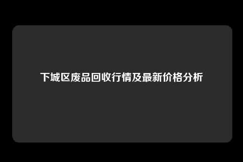 下城区废品回收行情及最新价格分析