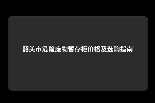 韶关市危险废物暂存柜价格及选购指南