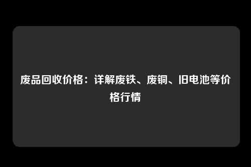 废品回收价格：详解废铁、废铜、旧电池等价格行情