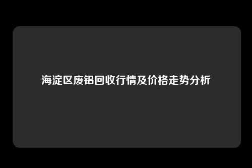 海淀区废铝回收行情及价格走势分析