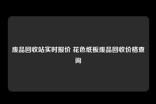 废品回收站实时报价 花色纸板废品回收价格查询