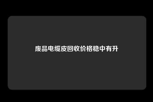 废品电缆皮回收价格稳中有升