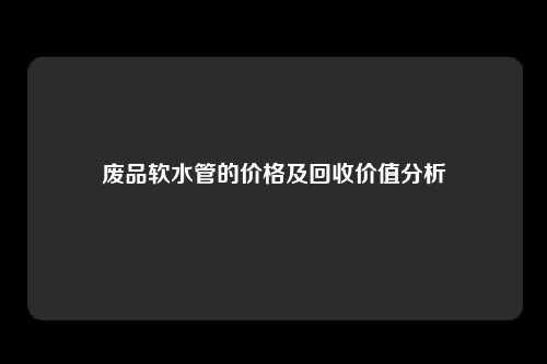 废品软水管的价格及回收价值分析