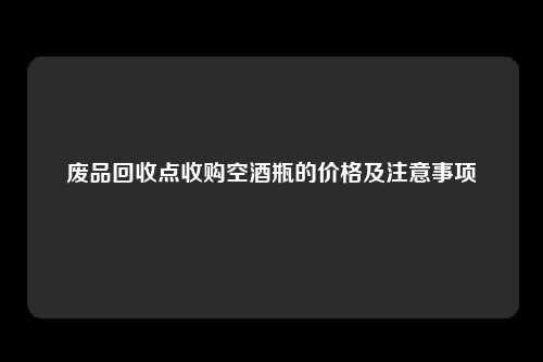 废品回收点收购空酒瓶的价格及注意事项