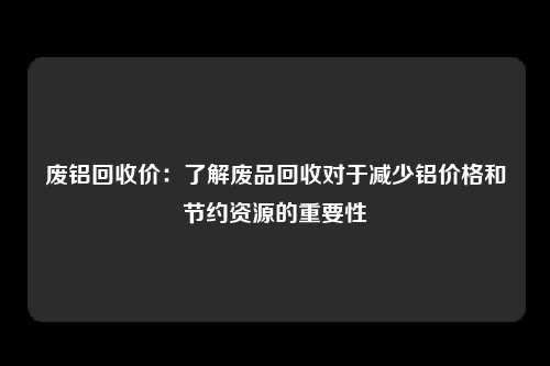 废铝回收价：了解废品回收对于减少铝价格和节约资源的重要性