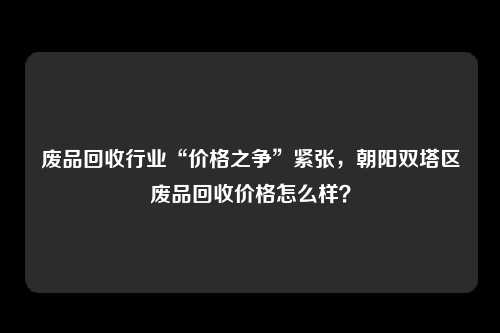 废品回收行业“价格之争”紧张，朝阳双塔区废品回收价格怎么样？