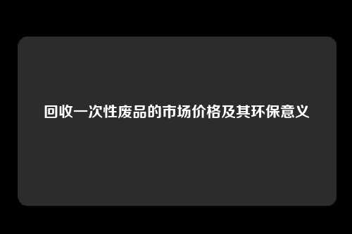 回收一次性废品的市场价格及其环保意义