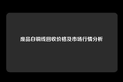 废品白铜线回收价格及市场行情分析