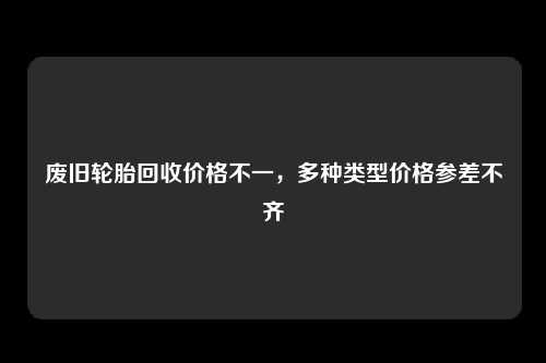 废旧轮胎回收价格不一，多种类型价格参差不齐