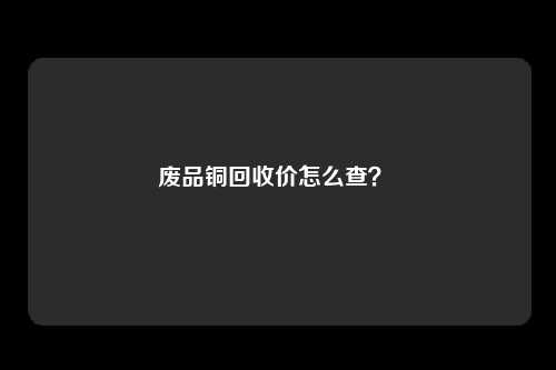 废品铜回收价怎么查？ 