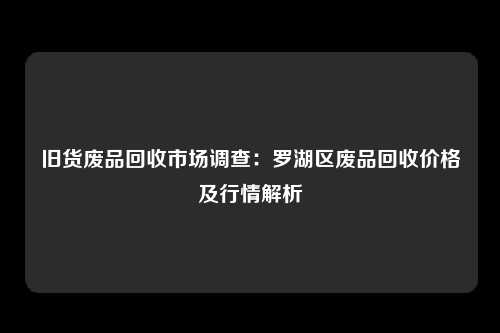 旧货废品回收市场调查：罗湖区废品回收价格及行情解析