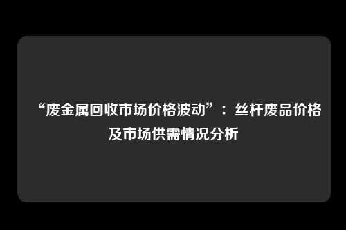 “废金属回收市场价格波动”：丝杆废品价格及市场供需情况分析