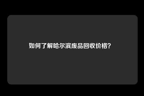 如何了解哈尔滨废品回收价格？ 