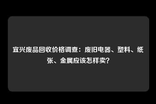 宜兴废品回收价格调查：废旧电器、塑料、纸张、金属应该怎样卖？