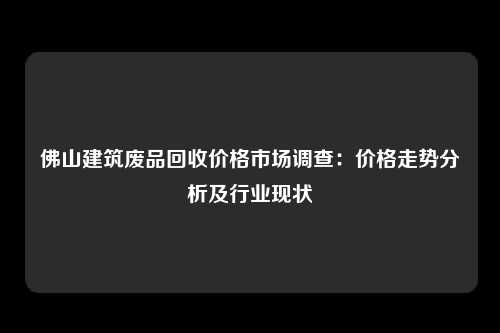 佛山建筑废品回收价格市场调查：价格走势分析及行业现状