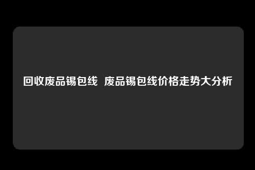 回收废品锡包线  废品锡包线价格走势大分析