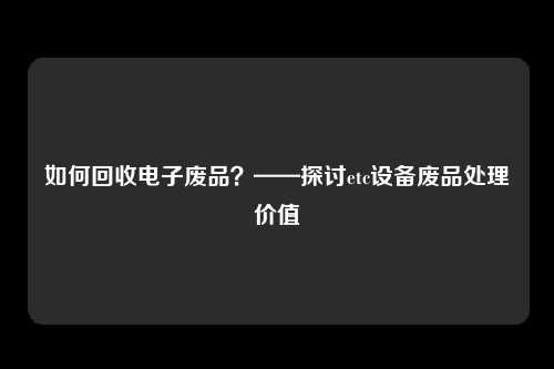 如何回收电子废品？——探讨etc设备废品处理价值