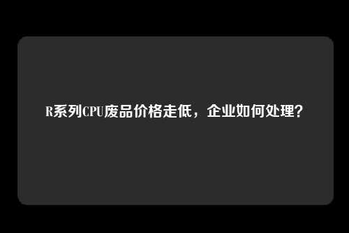 R系列CPU废品价格走低，企业如何处理？