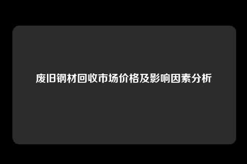 废旧钢材回收市场价格及影响因素分析