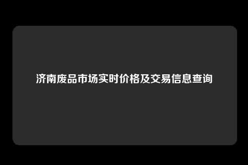 济南废品市场实时价格及交易信息查询